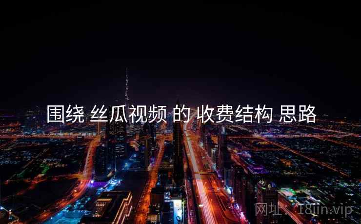 围绕 丝瓜视频 的 收费结构 思路 围绕 丝瓜视频 的 收费结构 思路